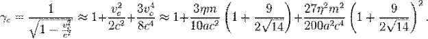 ~\gamma _{c}={\frac {1}{{\sqrt {1-{\frac {v_{c}^{2}}{c^{2}}}}}}}\approx 1+{\frac {v_{c}^{2}}{2c^{2}}}+{\frac {3v_{c}^{4}}{8c^{4}}}\approx 1+{\frac {3\eta m}{10ac^{2}}}\left(1+{\frac {9}{2{\sqrt {14}}}}\right)+{\frac {27\eta ^{2}m^{2}}{200a^{2}c^{4}}}\left(1+{\frac {9}{2{\sqrt {14}}}}\right)^{2}.