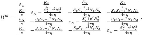 ~B^{{ik}}={\begin{vmatrix}\varepsilon _{a}&{\frac  {K_{x}}{c}}&{\frac  {K_{y}}{c}}&{\frac  {K_{z}}{c}}\\{\frac  {K_{x}}{c}}&\varepsilon _{a}-{\frac  {S_{x}^{2}+c^{2}N_{x}^{2}}{4\pi \eta }}&-{\frac  {S_{x}S_{y}+c^{2}N_{x}N_{y}}{4\pi \eta }}&-{\frac  {S_{x}S_{z}+c^{2}N_{x}N_{z}}{4\pi \eta }}\\{\frac  {K_{y}}{c}}&-{\frac  {S_{x}S_{y}+c^{2}N_{x}N_{y}}{4\pi \eta }}&\varepsilon _{a}-{\frac  {S_{y}^{2}+c^{2}N_{y}^{2}}{4\pi \eta }}&-{\frac  {S_{y}S_{z}+c^{2}N_{y}N_{z}}{4\pi \eta }}\\{\frac  {K_{z}}{c}}&-{\frac  {S_{x}S_{z}+c^{2}N_{x}N_{z}}{4\pi \eta }}&-{\frac  {S_{y}S_{z}+c^{2}N_{y}N_{z}}{4\pi \eta }}&\varepsilon _{a}-{\frac  {S_{z}^{2}+c^{2}N_{z}^{2}}{4\pi \eta }}\end{vmatrix}}.