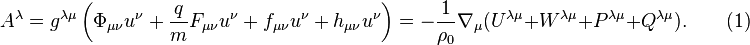 ~A^{\lambda }=g^{{\lambda \mu }}\left(\Phi _{{\mu \nu }}u^{\nu }+{\frac  {q}{m}}F_{{\mu \nu }}u^{\nu }+f_{{\mu \nu }}u^{\nu }+h_{{\mu \nu }}u^{\nu }\right)=-{\frac  {1}{\rho _{0}}}\nabla _{\mu }(U^{{\lambda \mu }}+W^{{\lambda \mu }}+P^{{\lambda \mu }}+Q^{{\lambda \mu }}).\qquad (1)