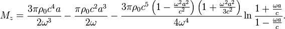 ~M_{z}={\frac {3\pi \rho _{0}c^{4}a}{2\omega ^{3}}}-{\frac {\pi \rho _{0}c^{2}a^{3}}{2\omega }}-{\frac {3\pi \rho _{0}c^{5}\left(1-{\frac {\omega ^{2}a^{2}}{c^{2}}}\right)\left(1+{\frac {\omega ^{2}a^{2}}{3c^{2}}}\right)}{4\omega ^{4}}}\ln {\frac {1+{\frac {\omega a}{c}}}{1-{\frac {\omega a}{c}}}}.