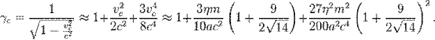 ~\gamma _{c}={\frac  {1}{{\sqrt  {1-{\frac  {v_{c}^{2}}{c^{2}}}}}}}\approx 1+{\frac  {v_{c}^{2}}{2c^{2}}}+{\frac  {3v_{c}^{4}}{8c^{4}}}\approx 1+{\frac  {3\eta m}{10ac^{2}}}\left(1+{\frac  {9}{2{\sqrt  {14}}}}\right)+{\frac  {27\eta ^{2}m^{2}}{200a^{2}c^{4}}}\left(1+{\frac  {9}{2{\sqrt  {14}}}}\right)^{2}.