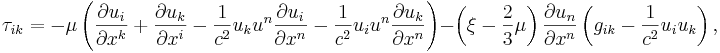 ~ \tau_{ik} = - \mu \left( \frac {\partial u_i} {\partial x^k}+ \frac {\partial u_k} {\partial x^i}- \frac{1} {c^2 }u_k u^n \frac {\partial u_i} {\partial x^n} - \frac{1} {c^2 }u_i u^n \frac {\partial u_k} {\partial x^n} \right) - \left( \xi- \frac {2}{3} \mu \right) \frac {\partial u_n} {\partial x^n} \left( g_{ik}- \frac{1} {c^2 }u_i u_k \right),