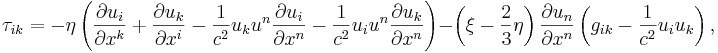 ~ \tau_{ik} = - \eta \left( \frac {\partial u_i} {\partial x^k}+ \frac {\partial u_k} {\partial x^i}- \frac{1} {c^2 }u_k u^n \frac {\partial u_i} {\partial x^n} - \frac{1} {c^2 }u_i u^n \frac {\partial u_k} {\partial x^n} \right) - \left( \xi- \frac {2}{3}\eta \right) \frac {\partial u_n} {\partial x^n} \left( g_{ik}- \frac{1} {c^2 }u_i u_k \right),