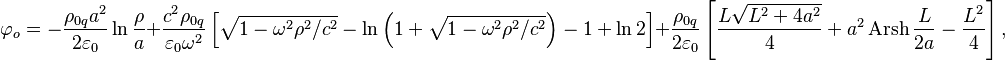 ~\varphi _{o}=-{\frac  {\rho _{{0q}}a^{2}}{2\varepsilon _{0}}}\ln {\frac  {\rho }{a}}+{\frac  {c^{2}\rho _{{0q}}}{\varepsilon _{0}\omega ^{2}}}\left[{\sqrt  {1-\omega ^{2}\rho ^{2}/c^{2}}}-\ln \left(1+{\sqrt  {1-\omega ^{2}\rho ^{2}/c^{2}}}\right)-1+\ln 2\right]+{\frac  {\rho _{{0q}}}{2\varepsilon _{0}}}\left[{\frac  {L{\sqrt  {L^{2}+4a^{2}}}}{4}}+a^{2}\operatorname {Arsh}{{\frac  {L}{2a}}}-{\frac  {L^{2}}{4}}\right],