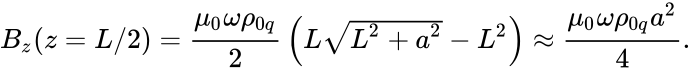 {\displaystyle B_{z}(z=L/2)={\frac {\mu _{0}\omega \rho _{0q}}{2}}\left(L{\sqrt {L^{2}+a^{2}}}-L^{2}\right)\approx {\frac {\mu _{0}\omega \rho _{0q}a^{2}}{4}}.}