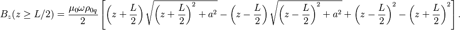 ~B_{z}(z\geq L/2)={\frac  {\mu _{0}\omega \rho _{{0q}}}{2}}\left[\left(z+{\frac  {L}{2}}\right){\sqrt  {\left(z+{\frac  {L}{2}}\right)^{2}+a^{2}}}-\left(z-{\frac  {L}{2}}\right){\sqrt  {\left(z-{\frac  {L}{2}}\right)^{2}+a^{2}}}+\left(z-{\frac  {L}{2}}\right)^{2}-\left(z+{\frac  {L}{2}}\right)^{2}\right].