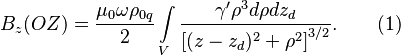 ~B_{z}(OZ)={\frac  {\mu _{0}\omega \rho _{{0q}}}{2}}\int \limits _{V}{\frac  {\gamma '\rho ^{3}d\rho dz_{d}}{\left[(z-z_{d})^{2}+\rho ^{2}\right]^{{3/2}}}}.\qquad (1)