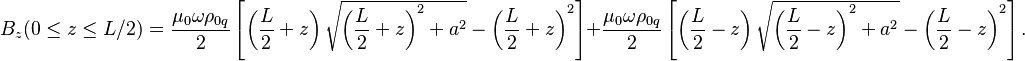 ~B_{z}(0\leq z\leq L/2)={\frac  {\mu _{0}\omega \rho _{{0q}}}{2}}\left[\left({\frac  {L}{2}}+z\right){\sqrt  {\left({\frac  {L}{2}}+z\right)^{2}+a^{2}}}-\left({\frac  {L}{2}}+z\right)^{2}\right]+{\frac  {\mu _{0}\omega \rho _{{0q}}}{2}}\left[\left({\frac  {L}{2}}-z\right){\sqrt  {\left({\frac  {L}{2}}-z\right)^{2}+a^{2}}}-\left({\frac  {L}{2}}-z\right)^{2}\right].